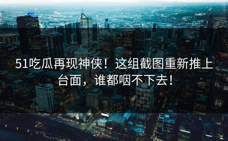 51吃瓜再现神侠!这组截图重新推上台面,谁都咽不下去! 51吃瓜再现神侠!这组截图重新推上台面,谁都咽不下去!