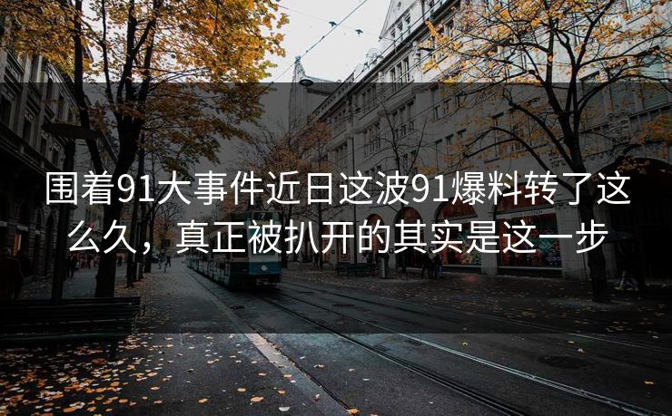 围着91大事件近日这波91爆料转了这么久，真正被扒开的其实是这一步