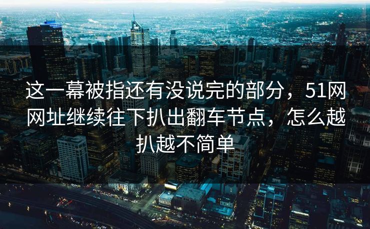 这一幕被指还有没说完的部分，51网网址继续往下扒出翻车节点，怎么越扒越不简单